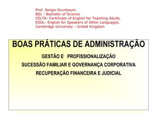 BOAS PRÁTICAS DE ADMINISTRAÇÃO
GESTÃO E PROFISSIONALIZAÇÃO
SUCESSÃO FAMILIAR E GOVERNANÇA CORPORATIVA
RECUPERAÇÃO FINANCEIRA E JUDICIAL
Prof. Sergio Grunbaum.
BSc - Bachelor of Science
CELTA- Certificate of English for Teaching Adults.
ESOL- English for Speakers of Other Languages.
Cambridge University - United Kingdom
 