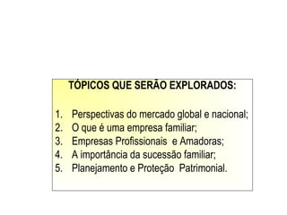 TÓPICOS QUE SERÃO EXPLORADOS:
1. Perspectivas do mercado global e nacional;
2. O que é uma empresa familiar;
3. Empresas Profissionais e Amadoras;
4. A importância da sucessão familiar;
5. Planejamento e Proteção Patrimonial.
 