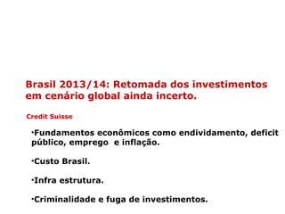 Brasil 2013/14: Retomada dos investimentos
em cenário global ainda incerto.
Credit Suisse
•Fundamentos econômicos como endividamento, deficit
público, emprego e inflação.
•Custo Brasil.
•Infra estrutura.
•Criminalidade e fuga de investimentos.
 