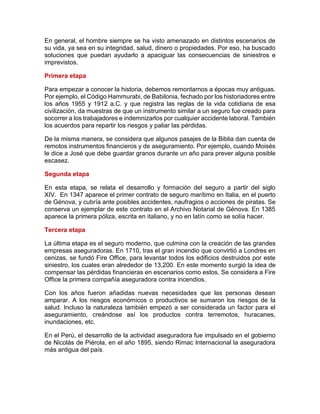 En general, el hombre siempre se ha visto amenazado en distintos escenarios de
su vida, ya sea en su integridad, salud, dinero o propiedades. Por eso, ha buscado
soluciones que puedan ayudarlo a apaciguar las consecuencias de siniestros e
imprevistos.
Primera etapa
Para empezar a conocer la historia, debemos remontarnos a épocas muy antiguas.
Por ejemplo, el Código Hammurabi, de Babilonia, fechado por los historiadores entre
los años 1955 y 1912 a.C. y que registra las reglas de la vida cotidiana de esa
civilización, da muestras de que un instrumento similar a un seguro fue creado para
socorrer a los trabajadores e indemnizarlos por cualquier accidente laboral. También
los acuerdos para repartir los riesgos y paliar las pérdidas.
De la misma manera, se considera que algunos pasajes de la Biblia dan cuenta de
remotos instrumentos financieros y de aseguramiento. Por ejemplo, cuando Moisés
le dice a José que debe guardar granos durante un año para prever alguna posible
escasez.
Segunda etapa
En esta etapa, se relata el desarrollo y formación del seguro a partir del siglo
XIV. En 1347 aparece el primer contrato de seguro marítimo en Italia, en el puerto
de Génova, y cubría ante posibles accidentes, naufragios o acciones de piratas. Se
conserva un ejemplar de este contrato en el Archivo Notarial de Génova. En 1385
aparece la primera póliza, escrita en italiano, y no en latín como se solía hacer.
Tercera etapa
La última etapa es el seguro moderno, que culmina con la creación de las grandes
empresas aseguradoras. En 1710, tras el gran incendio que convirtió a Londres en
cenizas, se fundó Fire Office, para levantar todos los edificios destruidos por este
siniestro, los cuales eran alrededor de 13,200. En este momento surgió la idea de
compensar las pérdidas financieras en escenarios como estos. Se considera a Fire
Office la primera compañía aseguradora contra incendios.
Con los años fueron añadidas nuevas necesidades que las personas desean
amparar. A los riesgos económicos o productivos se sumaron los riesgos de la
salud. Incluso la naturaleza también empezó a ser considerada un factor para el
aseguramiento, creándose así los productos contra terremotos, huracanes,
inundaciones, etc.
En el Perú, el desarrollo de la actividad aseguradora fue impulsado en el gobierno
de Nicolás de Piérola, en el año 1895, siendo Rimac Internacional la aseguradora
más antigua del país.
 