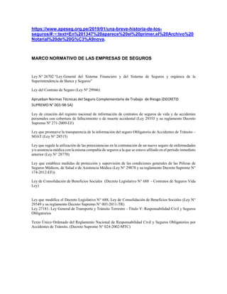 https://www.apeseg.org.pe/2019/01/una-breve-historia-de-los-
seguros/#:~:text=En%201347%20aparece%20el%20primer,el%20Archivo%20
Notarial%20de%20G%C3%A9nova.
MARCO NORMATIVO DE LAS EMPRESAS DE SEGUROS
Ley N° 26702 “Ley General del Sistema Financiero y del Sistema de Seguros y orgánica de la
Superintendencia de Banca y Seguros”
Ley del Contrato de Seguro (Ley Nº 29946)
Aprueban Normas Técnicas del Seguro Complementario de Trabajo de Riesgo (DECRETO
SUPREMO N° 003-98-SA)
Ley de creación del registro nacional de información de contratos de seguros de vida y de accidentes
personales con cobertura de fallecimiento o de muerte accidental (Ley 29355 y su reglamento Decreto
Supremo Nº 271-2009-EF)
Ley que promueve la transparencia de la información del seguro Obligatorio de Accidentes de Tránsito –
SOAT (Ley N° 28515)
Ley que regula la utilización de las preexistencias en la contratación de un nuevo seguro de enfermedades
y/o asistencia médica con la misma compañía de seguros a la que se estuvo afiliado en el período inmediato
anterior (Ley N° 28770)
Ley que establece medidas de protección y supervisión de las condiciones generales de las Pólizas de
Seguros Médicos, de Salud o de Asistencia Médica (Ley N° 29878 y su reglamento Decreto Supremo N°
174-2012-EF))
Ley de Consolidación de Beneficios Sociales (Decreto Legislativo N° 688 - Contratos de Seguros Vida
Ley)
Ley que modifica el Decreto Legislativo N° 688, Ley de Consolidación de Beneficios Sociales (Ley N°
29549 y su reglamento Decreto Supremo N° 003-2011-TR)
Ley 27181: Ley General de Transporte y Tránsito Terrestre - Título V: Responsabilidad Civil y Seguros
Obligatorios
Texto Único Ordenado del Reglamento Nacional de Responsabilidad Civil y Seguros Obligatorios por
Accidentes de Tránsito, (Decreto Supremo N° 024-2002-MTC)
 
