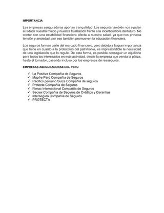 IMPORTANCIA
Las empresas aseguradoras aportan tranquilidad, Los seguros también nos ayudan
a reducir nuestro miedo y nuestra frustración frente a la incertidumbre del futuro. No
contar con una estabilidad financiera afecta a nuestra salud, ya que nos provoca
tensión y ansiedad, por eso también promueven la educación financiera,
Los seguros forman parte del marcado financiero, pero debido a la gran importancia
que tiene en cuanto a la protección del patrimonio, es imprescindible la necesidad
de una legislación que lo regule. De esta forma, es posible conseguir un equilibrio
para todos los interesados en esta actividad, desde la empresa que venda la póliza,
hasta el tomador, pasando incluso por las empresas de reaseguros.
EMPRESAS ASEGURADORAS DEL PERU
 La Positiva Compañía de Seguros
 Mapfre Perú Compañía de Seguros
 Pacifico peruano Suiza Compañía de seguros
 Protecta Compañía de Seguros
 Rimac Internacional Compañía de Seguros
 Secrex Compañía de Seguros de Créditos y Garantías
 Interseguro Compañía de Seguros
 PROTECTA
 