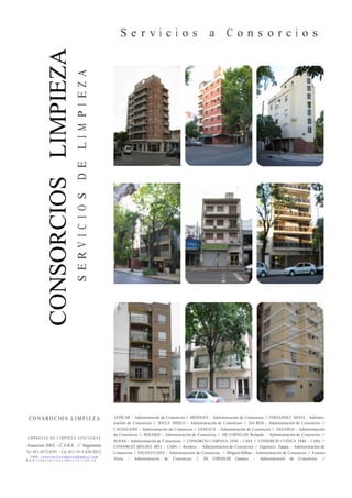 CONSORCIOSLIMPIEZA
LIMPIEZA
SERVICIOSDELIMPIEZA
S e r v i c i o s a C o n s o r c i o s
C O N S R O C I O S L I M P I E Z A
E M P R E S A S D E L I M P I E Z A A S O C I A D A S
Asuncion 3062 - C.A.B.A. // Argentina
Tel: 011-4572-6797 - Cel: 011-15-3-454-2012
E-MAIL: c o n s r t o c i o s l i m p i e z a @ g m a i l . c om
W W W . C O M S O R C I O S L I M P I E Z A . C O M . AR
AFINCAR - Administración de Consorcios // MENDOZA - Administración de Consorcios // FERNANDEZ HEVIA - Adminis-
tración de Consorcios // SOULE MERLO - Administración de Consorcios // DA ROS - Administración de Consorcios //
CASTIGLIONE - Administración de Consorcios // GENEAUX - Administración de Consorcios // FIGUEROA - Administración
de Consorcios // BERARDI - Administración de Consorcios // DE CORNELIIS Rolando - Administración de Consorcios //
ROJAS - Administración de Consorcios // CONSORCIO CAMPANA 2450 - CABA // CONSORCIO CUENCA 3440 - CABA //
CONSORCIO MOLDES 4053 - CABA // Romero - Administración de Consorcios // Ingeniero Zappa - Administración de
Consorcios // PACHECO INES - Administración de Consorcios // Milgron Bilbao - Administración de Consorcios // Ferraro
Alicia - Administración de Consorcios // DE CORNELIIS Gustavo - Administración de Consorcios //
 
