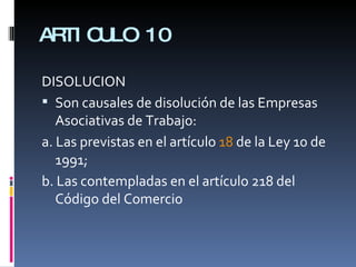 ARTICULO 10 DISOLUCION Son causales de disolución de las Empresas Asociativas de Trabajo:  a. Las previstas en el artículo  18  de la Ley 10 de 1991;  b. Las contempladas en el artículo 218 del Código del Comercio 