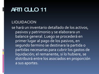 ARTICULO 11 LIQUIDACION se hará un inventario detallado de los activos, pasivos y patrimonio y se elaborara un balance general. Luego se procederá en primer lugar al pago de los pasivos, en segundo termino se destinara la partida o partidas necesarias para cubrir los gastos de liquidación; el remanente, si lo hubiere, se distribuirá entre los asociados en proporción a sus aportes. 