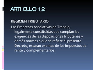 ARTICULO 12 REGIMEN TRIBUTARIO Las Empresas Asociativas de Trabajo, legalmente constituidas que cumplan las exigencias de las disposiciones tributarias y demás normas a que se refiere el presente Decreto, estarán exentas de los impuestos de renta y complementarios. 