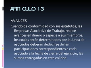 ARTICULO 13 AVANCES Cuando de conformidad con sus estatutos, las Empresas Asociativa de Trabajo, realice avances en dinero o especie a sus miembros, los cuales serán determinados por la Junta de asociados deberán deducirse de las participaciones correspondientes a cada asociado a la fecha de cierre del ejercicio, las sumas entregadas en esta calidad. 