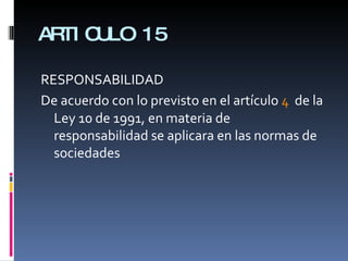 ARTICULO 15 RESPONSABILIDAD De acuerdo con lo previsto en el artículo  4   de la Ley 10 de 1991, en materia de responsabilidad se aplicara en las normas de sociedades 