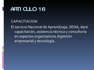ARTICULO 16 CAPACITACION El servicio Nacional de Aprendizaje, SENA, dará capacitación, asistencia técnica y consultoría en aspectos organizativos digestión empresarial y tecnología. 