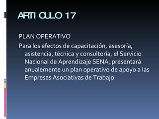 ARTICULO 17 PLAN OPERATIVO Para los efectos de capacitación, asesoría, asistencia, técnica y consultoría, el Servicio Nacional de Aprendizaje SENA, presentará anualemente un plan operativo de apoyo a las Empresas Asociativas de Trabajo 