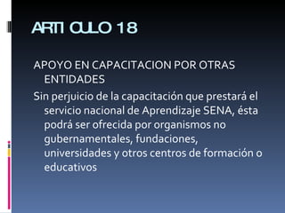 ARTICULO 18 APOYO EN CAPACITACION POR OTRAS ENTIDADES Sin perjuicio de la capacitación que prestará el servicio nacional de Aprendizaje SENA, ésta podrá ser ofrecida por organismos no gubernamentales, fundaciones, universidades y otros centros de formación o educativos 