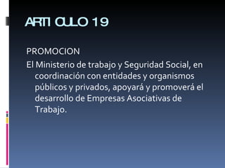 ARTICULO 19 PROMOCION  El Ministerio de trabajo y Seguridad Social, en coordinación con entidades y organismos públicos y privados, apoyará y promoverá el desarrollo de Empresas Asociativas de Trabajo. 