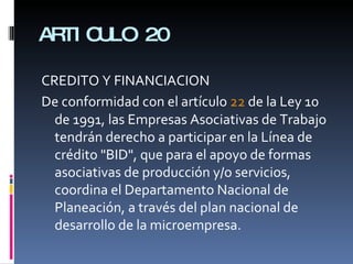 ARTICULO 20 CREDITO Y FINANCIACION De conformidad con el artículo  22  de la Ley 10 de 1991, las Empresas Asociativas de Trabajo tendrán derecho a participar en la Línea de crédito "BID", que para el apoyo de formas asociativas de producción y/o servicios, coordina el Departamento Nacional de Planeación, a través del plan nacional de desarrollo de la microempresa.  