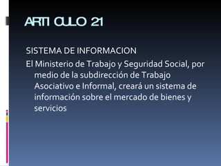 ARTICULO 21 SISTEMA DE INFORMACION El Ministerio de Trabajo y Seguridad Social, por medio de la subdirección de Trabajo Asociativo e Informal, creará un sistema de información sobre el mercado de bienes y servicios 