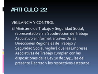 ARTICULO 22 VIGILANCIA Y CONTROL El Ministerio de Trabajo y Seguridad Social, representado en la Subdirección de Trabajo Asociativo e Informal, a través de las Direcciones Regionales de Trabajo y Seguridad Social, vigilará que las Empresas Asociativas de Trabajo cumplan con las disposiciones de la Ley 10 de 1991, las del presente Decreto y los respectivos estatutos. 