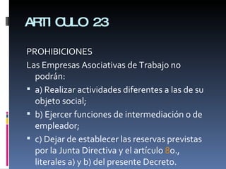ARTICULO 23 PROHIBICIONES Las Empresas Asociativas de Trabajo no podrán:  a) Realizar actividades diferentes a las de su objeto social;  b) Ejercer funciones de intermediación o de empleador;  c) Dejar de establecer las reservas previstas por la Junta Directiva y el artículo  8 o., literales a) y b) del presente Decreto.  