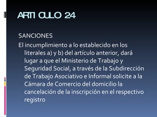 ARTICULO 24 SANCIONES El incumplimiento a lo establecido en los literales a) y b) del artículo anterior, dará lugar a que el Ministerio de Trabajo y Seguridad Social, a través de la Subdirección de Trabajo Asociativo e Informal solicite a la Cámara de Comercio del domicilio la cancelación de la inscripción en el respectivo registro 