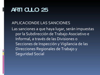 ARTICULO 25 APLICACIONDE LAS SANCIONES Las sanciones a que haya lugar, serán impuestas por la Subdirección de Trabajo Asociativo e Informal, a través de las Divisiones o Secciones de Inspección y Vigilancia de las Direcciones Regionales de Trabajo y Seguridad Social 