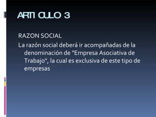 ARTICULO 3 RAZON SOCIAL La razón social deberá ir acompañadas de la denominación de "Empresa Asociativa de Trabajo", la cual es exclusiva de este tipo de empresas 