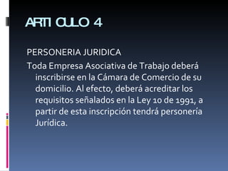 ARTICULO 4 PERSONERIA JURIDICA Toda Empresa Asociativa de Trabajo deberá inscribirse en la Cámara de Comercio de su domicilio. Al efecto, deberá acreditar los requisitos señalados en la Ley 10 de 1991, a partir de esta inscripción tendrá personería Jurídica. 