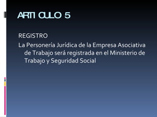 ARTICULO 5 REGISTRO La Personería Jurídica de la Empresa Asociativa de Trabajo será registrada en el Ministerio de Trabajo y Seguridad Social 