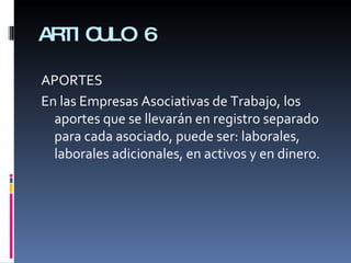 ARTICULO 6 APORTES En las Empresas Asociativas de Trabajo, los aportes que se llevarán en registro separado para cada asociado, puede ser: laborales, laborales adicionales, en activos y en dinero. 