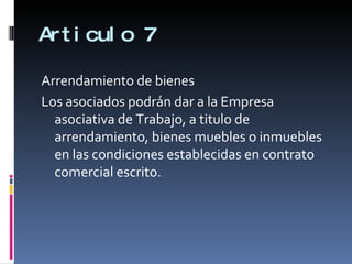 Articulo 7 Arrendamiento de bienes Los asociados podrán dar a la Empresa asociativa de Trabajo, a titulo de arrendamiento, bienes muebles o inmuebles en las condiciones establecidas en contrato comercial escrito. 