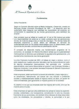 Fundamentos 
Señor Presidente: 
Según la Comisión Mundial sobre el Medio Ambiente y Desarrollo, creada por 
Naciones Unidas (Comisión Brundtland) de 1987 "...el desarrollo para ser 
sustentable debe asegurar que satisfaga las necesidades del presente, sin 
comprometer la capacidad de las futuras generaciones, para satisfacer las 
propias". 
Este concepto (que se refleja en nuestro arto 41 de la CN) implica que existe 
• una responsabilidad de preservar el medio ambiente para las generaciones 
futuras, de modo de asegurarles un modo de vida digno. Por ello las metas del 
desarrollo económico y social, deben ser definidas en términos de 
sustentabilidad tanto en los países desarrollados como no desarrollados, sean 
economías de mercado o economías con planificación central. 
El concepto de desarrollo implica una transformación progresiva de la 
economía y la sociedad. El Informe Brundtland señala que la sustentabilidad 
implica pensar en términos que contemplen la equidad entre generaciones, y la 
equidad entre miembros de una misma generación 
La crisis financiera mundial del 2001; el trabajo en negro y esclavo; cuma el 
poco respecto por nuestro recursos naturales y por los consumidores por parte 
de algunos empresarios inescrupulosos, han generado una corriente 
esperanzadora, que busca diferenciarse en positivo: Las Empresas Sociales y 
Negocios Inclusivos, o las también llamadas Empresas B (Benefit Corporations 
o Sociedades Beneficiosas) 
Estas empresas, están cambiando la manera de entender y hacer negocios y 
se caracterizan, básicamente, por buscar dar una solución a problemas 
sociales y medioambientales desde el negocio mismo, es decir, sin perder de 
vista la rentabilidad, pero generando un impacto positivo en la sociedad. 
Su objetivo no es que sus empresas sean las mejores del mundo, sino que las 
mejores para el mundo. 
Estas empresas se rigen por altos estándares de calidad en todos los aspectos: 
sociales, ambientales y de transparencia, considerando no sólo los intereses 
financieros de sus accionistas, sino también otros intereses de largo plazo tales 
como los empleados, los proveedores y clientes, la comunidad a la que 
 