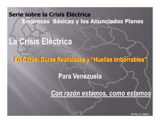 Serie sobre la Crisis Eléctrica
     Empresas Básicas y los Anunciados Planes


La Crisis Eléctrica
 En Cifras, Duras Realidades y “Huellas Imborrables”

                  Para Venezuela

               Con razón estamos, como estamos

                                             Por Ing. J. G. Aguilar
 