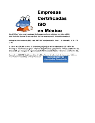 Empresas
                                                   Certificadas
                 Mr. Dokeos-Haaz
                                                   ISO
                                                   en México
Son 1,797 en Total, empresas de particulares y organismos públicos, con datos a 2009
de la Dirección General de Normas de la Secretaría de Economía del Gobierno Federal.

Incluye certificaciones ISO 9001:2000 (88 % del Total) e ISO 9001:2008 (1 %), ISO 14001 (8 %) y QS
(3 %).

El Estado de SONORA se ubica en el tercer lugar (después del Distrito Federal y el Estado de
México), en el número que agrupa empresas de particulares y organismos públicos certificados ISO.
Esto es 114 certificaciones, que incluye a 78 para dependencias , unidades administrativas y
organismos de la Administración Pública Estatal.
-------------------------------------------------------------------------------------------------------------------------------
Elaborado por ALBERTO HAAZ D. con datos de la DG de Normas de la Secretaría de Economía del Gobierno
                                                                         SISTEMAS EFECTIVOS
Federal. (Noviembre 2009) | calidad@ahaazd.com                      Consultoría y Capacitación
 
