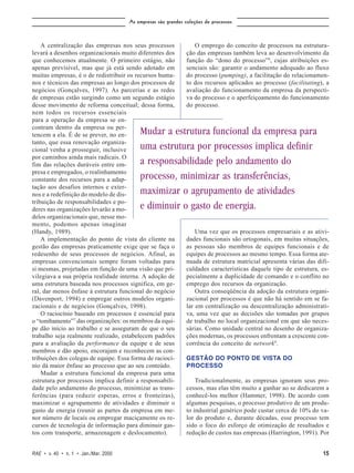 As empresas são grandes coleções de processos



    A centralização das empresas nos seus processos               O emprego do conceito de processos na estrutura-
levará a desenhos organizacionais muito diferentes dos         ção das empresas também leva ao desenvolvimento da
que conhecemos atualmente. O primeiro estágio, não             função do “dono do processo”8, cujas atribuições es-
apenas previsível, mas que já está sendo adotado em            senciais são: garantir o andamento adequado ao fluxo
muitas empresas, é o de redistribuir os recursos huma-         do processo (pumping), a facilitação do relacionamen-
nos e técnicos das empresas ao longo dos processos de          to dos recursos aplicados ao processo (facilitating), a
negócios (Gonçalves, 1997). As parcerias e as redes            avaliação do funcionamento da empresa da perspecti-
de empresas estão surgindo como um segundo estágio             va do processo e o aperfeiçoamento do funcionamento
desse movimento de reforma conceitual; dessa forma,            do processo.
nem todos os recursos essenciais
para a operação da empresa se en-
contram dentro da empresa ou per-
tencem a ela. É de se prever, no en-      Mudar a estrutura funcional da empresa para
tanto, que essa renovação organiza-
cional venha a prosseguir, inclusive      uma estrutura por processos implica definir
por caminhos ainda mais radicais. O
fim das relações duráveis entre em-       a responsabilidade pelo andamento do
presa e empregados, o realinhamento
constante dos recursos para a adap-       processo, minimizar as transferências,
tação aos desafios internos e exter-
nos e a redefinição do modelo de dis-     maximizar o agrupamento de atividades
tribuição de responsabilidades e po-
deres nas organizações levarão a mo-      e diminuir o gasto de energia.
delos organizacionais que, nesse mo-
mento, podemos apenas imaginar
(Handy, 1989).                                                     Uma vez que os processos empresariais e as ativi-
    A implementação do ponto de vista do cliente na            dades funcionais são ortogonais, em muitas situações,
gestão das empresas praticamente exige que se faça o           as pessoas são membros de equipes funcionais e de
redesenho de seus processos de negócios. Afinal, as            equipes de processos ao mesmo tempo. Essa forma ate-
empresas convencionais sempre foram voltadas para              nuada de estrutura matricial apresenta várias das difi-
si mesmas, projetadas em função de uma visão que pri-          culdades características daquele tipo de estrutura, es-
vilegiava a sua própria realidade interna. A adoção de         pecialmente a duplicidade de comando e o conflito no
uma estrutura baseada nos processos significa, em ge-          emprego dos recursos da organização.
ral, dar menos ênfase à estrutura funcional do negócio             Outra conseqüência da adoção da estrutura organi-
(Davenport, 1994) e empregar outros modelos organi-            zacional por processos é que não há sentido em se fa-
zacionais e de negócios (Gonçalves, 1998).                     lar em centralização ou descentralização administrati-
    O raciocínio baseado em processos é essencial para         va, uma vez que as decisões são tomadas por grupos
o “tombamento”7 das organizações: os membros da equi-          de trabalho no local organizacional em que são neces-
pe dão início ao trabalho e se asseguram de que o seu          sárias. Como unidade central no desenho de organiza-
trabalho seja realmente realizado, estabelecem padrões         ções modernas, os processos enfrentam a crescente con-
para a avaliação da performance da equipe e de seus            corrência do conceito de network9.
membros e dão apoio, encorajam e reconhecem as con-
tribuições dos colegas de equipe. Essa forma de raciocí-       GESTÃO DO PONTO DE VISTA DO
nio dá maior ênfase ao processo que ao seu conteúdo.           PROCESSO
    Mudar a estrutura funcional da empresa para uma
estrutura por processos implica definir a responsabili-            Tradicionalmente, as empresas ignoram seus pro-
dade pelo andamento do processo, minimizar as trans-           cessos, mas elas têm muito a ganhar ao se dedicarem a
ferências (para reduzir esperas, erros e fronteiras),          conhecê-los melhor (Hammer, 1998). De acordo com
maximizar o agrupamento de atividades e diminuir o             algumas pesquisas, o processo produtivo de um produ-
gasto de energia (reunir as partes da empresa em me-           to industrial genérico pode custar cerca de 10% do va-
nor número de locais ou empregar maciçamente os re-            lor do produto e, durante décadas, esse processo tem
cursos de tecnologia de informação para diminuir gas-          sido o foco do esforço de otimização de resultados e
tos com transporte, armazenagem e deslocamento).               redução de custos nas empresas (Harrington, 1991). Por


RAE • v. 40 • n. 1 • Jan./Mar. 2000                                                                                15
 