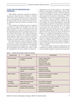 As empresas são grandes coleções de processos



O QUE SÃO OS PROCESSOS NAS                                          equipamentos e outros bens tangíveis –, mas também
EMPRESAS                                                            podem ser informações e conhecimento. Nessa visão,
                                                                    os processos também têm início e final bem determi-
    Todo trabalho importante realizado nas empresas                 nados. Essa abordagem, característica dos adeptos do
faz parte de algum processo (Graham e LeBaron,                      aperfeiçoamento de processos (Harrington, 1991),
1994). Não existe um produto ou um serviço ofereci-                 acompanhou o raciocínio da engenharia industrial.
do por uma empresa sem um processo empresarial.                         No entanto, o fluxo de trabalho é apenas um dos
Da mesma forma, não faz sentido existir um proces-                  tipos de processo empresarial, talvez aquele em que
so empresarial que não ofereça um produto ou um                     as atividades são mais interdependentes e realizadas
serviço.                                                            numa seqüência específica. Essa definição estrita dei-
    Na concepção mais freqüente, processo é qualquer                xa de fora processos que não têm início e fim claros
atividade ou conjunto de atividades que toma um                     ou cujo fluxo não é bem definido. Às vezes, alguns
input, adiciona valor a ele e fornece um output a um                desses processos têm impacto maior que os demais
cliente específico. Os processos utilizam os recursos               na própria viabilidade da empresa, como aqueles li-
da organização para oferecer resultados objetivos aos               gados à sucessão na empresa, ao desenvolvimento dos
seus clientes (Harrington, 1991). Mais formalmente,                 gerentes e à avaliação do desempenho do pessoal.
um processo é um grupo de atividades realizadas                         Os cinco modelos básicos de processos empresa-
numa seqüência lógica com o objetivo de produzir                    riais formam um espectro que abrange desde o mais
um bem ou um serviço que tem valor para um grupo                    concreto e objetivo modelo, baseado no fluxo de ma-
específico de clientes (Hammer e Champy, 1994).                     teriais, até o modelo mais abstrato, que se fundamen-
    Essa idéia de processo como um fluxo de trabalho                ta na mudança de estados de um sistema. O Quadro 1
– com inputs e outputs claramente definidos e tarefas               resume as principais características desses modelos e
discretas que seguem uma seqüência e que dependem                   oferece exemplos.
umas das outras numa sucessão clara – vem da tradi-                     Assim, nem sempre os processos empresariais são
ção da engenharia (que também deu origem à idéia                    formados de atividades claramente delineadas em ter-
de reengenharia). Os inputs podem ser materiais –                   mos de conteúdo, duração e consumo de recursos defi-

Quadro 1 – Espectro dos principais modelos de processos

     Processo como                       Exemplo                                           Características


  Fluxo de material         Processos de fabricação              • inputs e outputs claros
                            industrial                           • atividades discretas
                                                                 • fluxo observável
                                                                 • desenvolvimento linear
                                                                 • seqüência de atividades

  Fluxo de trabalho         Desenvolvimento de produto           • início e final claros
                            Recrutamento e contratação de        • atividades discretas
                            pessoal                              • seqüência de atividades

  Série de etapas           Modernização do parque               • caminhos alternativos para o resultado
                            industrial da empresa                • nenhum fluxo perceptível
                            Redesenho de um processo             • conexão entre atividades
                            Aquisição de outra empresa

  Atividades                Desenvolvimento gerencial            • sem seqüência obrigatória
  coordenadas               Negociação salarial                  • nenhum fluxo perceptível


  Mudança de estados        Diversificação de negócios           • evolução perceptível por meio de indícios
                            Mudança cultural da empresa          • fraca conexão entre atividades
                                                                 • durações apenas previstas
                                                                 • baixo nível de controle possível



©2000, v. 40 n. 1 • Jan./Mar. 2000
RAE • RAE - •Revista de Administração de Empresas / EAESP / FGV, São Paulo, Brasil.                                     7
 