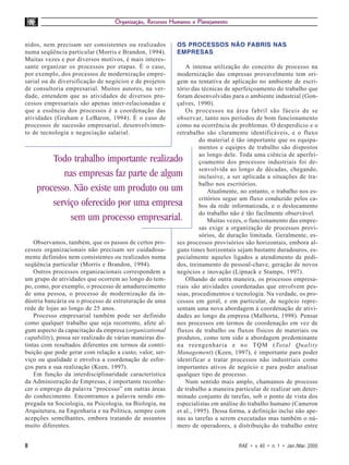 Organização, Recursos Humanos e Planejamento


nidos, nem precisam ser consistentes ou realizados         OS PROCESSOS NÃO FABRIS NAS
numa seqüência particular (Morris e Brandon, 1994).        EMPRESAS
Muitas vezes e por diversos motivos, é mais interes-
sante organizar os processos por etapas. É o caso,             A intensa utilização do conceito de processo na
por exemplo, dos processos de modernização empre-          modernização das empresas provavelmente tem ori-
sarial ou de diversificação de negócios e de projetos      gem na tentativa de aplicação no ambiente de escri-
de consultoria empresarial. Muitos autores, na ver-        tório das técnicas de aperfeiçoamento do trabalho que
dade, entendem que as atividades de diversos pro-          foram desenvolvidas para o ambiente industrial (Gon-
cessos empresariais são apenas inter-relacionadas e        çalves, 1990).
que a essência dos processos é a coordenação das               Os processos na área fabril são fáceis de se
atividades (Graham e LeBaron, 1994). É o caso de           observar, tanto nos períodos de bom funcionamento
processos de sucessão empresarial, desenvolvimen-          como na ocorrência de problemas. O desperdício e o
to de tecnologia e negociação salarial.                    retrabalho são claramente identificáveis, e o fluxo
                                                                     do material é tão importante que os equipa-
                                                                     mentos e equipes de trabalho são dispostos
                                                                     ao longo dele. Toda uma ciência de aperfei-
        Todo trabalho importante realizado                           çoamento dos processos industriais foi de-
                                                                     senvolvida ao longo de décadas, chegando,
           nas empresas faz parte de algum                           inclusive, a ser aplicada a situações de tra-
                                                                     balho nos escritórios.
    processo. Não existe um produto ou um                                Atualmente, no entanto, o trabalho nos es-
                                                                     critórios segue um fluxo conduzido pelos ca-
        serviço oferecido por uma empresa                            bos da rede informatizada, e o deslocamento
                                                                     do trabalho não é tão facilmente observável.
             sem um processo empresarial.                                Muitas vezes, o funcionamento das empre-
                                                                     sas exige a organização de processos provi-
                                                                     sórios, de duração limitada. Geralmente, es-
    Observamos, também, que os passos de certos pro-       ses processos provisórios são horizontais, embora al-
cessos organizacionais não precisam ser cuidadosa-         guns times horizontais sejam bastante duradouros, es-
mente definidos nem consistentes ou realizados numa        pecialmente aqueles ligados a atendimento de pedi-
seqüência particular (Morris e Brandon, 1994).             dos, treinamento de pessoal-chave, geração de novos
    Outros processos organizacionais correspondem a        negócios e inovação (Lipnack e Stamps, 1997).
um grupo de atividades que ocorrem ao longo do tem-            Olhando de outra maneira, os processos empresa-
po, como, por exemplo, o processo de amadurecimento        riais são atividades coordenadas que envolvem pes-
de uma pessoa, o processo de modernização da in-           soas, procedimentos e tecnologia. Na verdade, os pro-
dústria bancária ou o processo de estruturação de uma      cessos em geral, e em particular, de negócio repre-
rede de lojas ao longo de 25 anos.                         sentam uma nova abordagem à coordenação de ativi-
    Processo empresarial também pode ser definido          dades ao longo da empresa (Malhorta, 1998). Pensar
como qualquer trabalho que seja recorrente, afete al-      nos processos em termos de coordenação em vez de
gum aspecto da capacitação da empresa (organizational      fluxos de trabalho ou fluxos físicos de materiais ou
capability), possa ser realizado de várias maneiras dis-   produtos, como tem sido a abordagem predominante
tintas com resultados diferentes em termos da contri-      na reengenharia e no TQM (Total Quality
buição que pode gerar com relação a custo, valor, ser-     Management) (Keen, 1997), é importante para poder
viço ou qualidade e envolva a coordenação de esfor-        identificar e tratar processos não industriais como
ços para a sua realização (Keen, 1997).                    importantes ativos de negócio e para poder analisar
    Em função da interdisciplinaridade característica      qualquer tipo de processo.
da Administração de Empresas, é importante reconhe-            Num sentido mais amplo, chamamos de processo
cer o emprego da palavra “processo” em outras áreas        de trabalho a maneira particular de realizar um deter-
do conhecimento. Encontramos a palavra sendo em-           minado conjunto de tarefas, sob o ponto de vista dos
pregada na Sociologia, na Psicologia, na Biologia, na      especialistas em análise do trabalho humano (Cameron
Arquitetura, na Engenharia e na Política, sempre com       et al., 1995). Dessa forma, a definição inclui não ape-
acepções semelhantes, embora tratando de assuntos          nas as tarefas a serem executadas mas também o nú-
muito diferentes.                                          mero de operadores, a distribuição do trabalho entre


8                                                                                  RAE • v. 40 • n. 1 • Jan./Mar. 2000
 