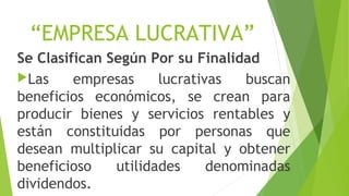 “EMPRESA LUCRATIVA”
Se Clasifican Según Por su Finalidad
Las empresas lucrativas buscan
beneficios económicos, se crean para
producir bienes y servicios rentables y
están constituidas por personas que
desean multiplicar su capital y obtener
beneficioso utilidades denominadas
dividendos.
 