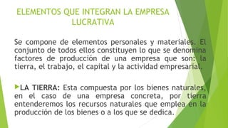 ELEMENTOS QUE INTEGRAN LA EMPRESA
LUCRATIVA
Se compone de elementos personales y materiales. El
conjunto de todos ellos constituyen lo que se denomina
factores de producción de una empresa que son: la
tierra, el trabajo, el capital y la actividad empresarial.
LA TIERRA: Esta compuesta por los bienes naturales,
en el caso de una empresa concreta, por tierra
entenderemos los recursos naturales que emplea en la
producción de los bienes o a los que se dedica.
 