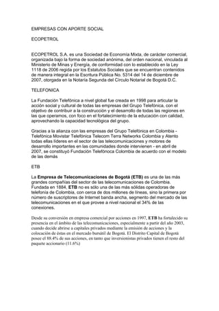 EMPRESAS CON APORTE SOCIAL

ECOPETROL


ECOPETROL S.A. es una Sociedad de Economía Mixta, de carácter comercial,
organizada bajo la forma de sociedad anónima, del orden nacional, vinculada al
Ministerio de Minas y Energía, de conformidad con lo establecido en la Ley
1118 de 2006 regida por los Estatutos Sociales que se encuentran contenidos
de manera integral en la Escritura Pública No. 5314 del 14 de diciembre de
2007, otorgada en la Notaría Segunda del Círculo Notarial de Bogotá D.C.

TELEFONICA

La Fundación Telefónica a nivel global fue creada en 1998 para articular la
acción social y cultural de todas las empresas del Grupo Telefónica, con el
objetivo de contribuir a la construcción y el desarrollo de todas las regiones en
las que operamos, con foco en el fortalecimiento de la educación con calidad,
aprovechando la capacidad tecnológica del grupo.

Gracias a la alianza con las empresas del Grupo Telefónica en Colombia -
Telefónica Movistar Telefónica Telecom Terra Networks Colombia y Atento
todas ellas líderes en el sector de las telecomunicaciones y motores de
desarrollo importantes en las comunidades donde intervienen - en abril de
2007, se constituyó Fundación Telefónoca Colombia de acuerdo con el modelo
de las demás

ETB

La Empresa de Telecomunicaciones de Bogotá (ETB) es una de las más
grandes compañías del sector de las telecomunicaciones de Colombia.
Fundada en 1884, ETB no es sólo una de las más sólidas operadoras de
telefonía de Colombia, con cerca de dos millones de líneas, sino la primera por
número de suscriptores de Internet banda ancha, segmento del mercado de las
telecomunicaciones en el que provee a nivel nacional el 34% de las
conexiones.

Desde su conversión en empresa comercial por acciones en 1997, ETB ha fortalecido su
presencia en el ámbito de las telecomunicaciones, especialmente a partir del año 2003,
cuando decide abrirse a capitales privados mediante la emisión de acciones y la
colocación de éstas en el mercado bursátil de Bogotá. El Distrito Capital de Bogotá
posee el 88.4% de sus acciones, en tanto que inversionistas privados tienen el resto del
paquete accionario (11.6%)
 