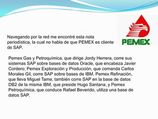 Navegando por la red me encontré esta nota periodística, la cual no habla de que PEMEX es cliente de SAP.Pemex Gas y Petroquímica, que dirige Jordy Herrera, corre sus sistemas SAP sobre bases de datos Oracle, que encabeza Javier Cordero; Pemex Exploración y Producción, que comanda Carlos Morales Gil, corre SAP sobre bases de IBM. Pemex Refinación, que lleva Miguel Tame, también corre SAP en la base de datos DB2 de la misma IBM, que preside Hugo Santana, y Pemex Petroquímica, que conduce Rafael Beverido, utiliza una base de datos SAP.