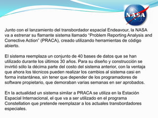 Junto con el lanzamiento del transbordador espacial Endeavour, la NASA va a estrenar su flamante sistema llamado “ProblemReportingAnalysis and CorrectiveAction” (PRACA), creado utilizando herramientas de código abierto.El sistema reemplaza un conjunto de 40 bases de datos que se han utilizado durante los últimos 30 años. Para su diseño y construcción se invirtió sólo la décima parte del costo del sistema anterior, con la ventaja que ahora los técnicos pueden realizar los cambios al sistema casi en forma instantánea, sin tener que depender de los programadores de software propietario, que demoraban varias semanas en ser aprobados. En la actualidad un sistema similar a PRACA se utiliza en la Estación Espacial Internacional, el que va a ser utilizado en el programa Constellation que pretende reemplazar a los actuales transbordadores especiales. 