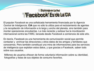 El popular Facebook es una sofisticada herramienta financiada por la Agencia Central de Inteligencia, CIA que no sólo la utiliza para el reclutamiento de agentes y la recopilación de información a lo largo y ancho del planeta, sino también para montar operaciones encubiertas. La más reciente y exitosa fue la movilización internacional contra las FARC, lanzada desde Facebook a comienzos de este año.En teoría, Facebook es una herramienta de comunicación social que permite contactar y  archivar las direcciones y otros datos de los amigos y familiares que conocemos. Pero también constituye una mina de informaciones para los servicios de inteligencia que explotan estos datos, y que gracias a Facebook, saben todo sobre sus usuarios.Millones de usuarios ofrecen de forma voluntaria información sobre su identidad, fotografías y listas de sus objetos de consumo favoritos. 