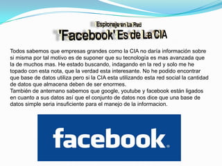 Todos sabemos que empresas grandes como la CIA no daría información sobre si misma por tal motivo es de suponer que su tecnología es mas avanzada que la de muchos mas. He estado buscando, indagando en la red y solo me he topado con esta nota, que la verdad esta interesante. No he podido encontrar que base de datos utiliza pero si la CIA esta utilizando esta red social la cantidad de datos que almacena deben de ser enormes. También de antemano sabemos que google, youtube y facebook están ligados en cuanto a sus datos así que el conjunto de datos nos dice que una base de datos simple seria insuficiente para el manejo de la informacion.
