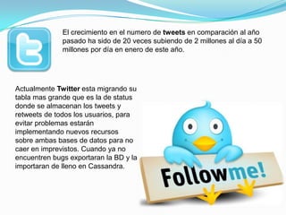 El crecimiento en el numero de tweets en comparación al año pasado ha sido de 20 veces subiendo de 2 millones al día a 50 millones por día en enero de este año.Actualmente Twitter esta migrando su tabla mas grande que es la de status donde se almacenan los tweets y retweets de todos los usuarios, para evitar problemas estarán implementando nuevos recursos sobre ambas bases de datos para no caer en imprevistos. Cuando ya no encuentren bugs exportaran la BD y la importaran de lleno en Cassandra.
