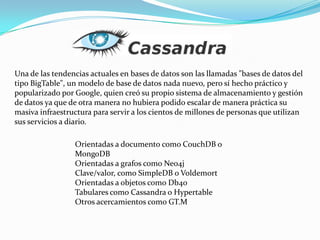 Una de las tendencias actuales en bases de datos son las llamadas "bases de datos del tipo BigTable", un modelo de base de datos nada nuevo, pero sí hecho práctico y popularizado por Google, quien creó su propio sistema de almacenamiento y gestión de datos ya que de otra manera no hubiera podido escalar de manera práctica su masiva infraestructura para servir a los cientos de millones de personas que utilizan sus servicios a diario.Orientadas a documento como CouchDB o MongoDBOrientadas a grafos como Neo4jClave/valor, como SimpleDB o VoldemortOrientadas a objetos como Db4oTabulares como Cassandra o HypertableOtros acercamientos como GT.M