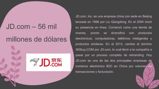 JD.com – 56 mil
millones de dólares
JD.com, Inc. es una empresa china con sede en Beijing
lanzada en 1998 por Liu Qiangdong. En el 2004 inició
su presencia en línea. Comenzó como una tienda de
imanes, pronto se diversificó con productos
electrónicos, computadoras, teléfonos inteligentes y
productos similares. En el 2013, cambia el dominio
360buy.COM por JD.com, lo cual llevó a la compañía a
pasar por un proceso completo de rebranding. Hoy
JD.com es una de las dos principales empresas de
comercio electrónico B2C en China por volumen de
transacciones y facturación.
 