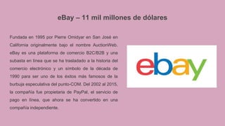 eBay – 11 mil millones de dólares
Fundada en 1995 por Pierre Omidyar en San José en
California originalmente bajo el nombre AuctionWeb.
eBay es una plataforma de comercio B2C/B2B y una
subasta en línea que se ha trasladado a la historia del
comercio electrónico y un símbolo de la década de
1990 para ser uno de los éxitos más famosos de la
burbuja especulativa del punto-COM. Del 2002 al 2015,
la compañía fue propietaria de PayPal, el servicio de
pago en línea, que ahora se ha convertido en una
compañía independiente.
 