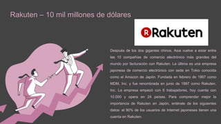 Rakuten – 10 mil millones de dólares
Después de los dos gigantes chinos, Asia vuelve a estar entre
las 10 compañías de comercio electrónico más grandes del
mundo por facturación con Rakuten. La última es una empresa
japonesa de comercio electrónico con sede en Tokio conocida
como el Amazon de Japón. Fundada en febrero de 1997 como
MDM, Inc. y fue renombrada en junio de 1997 como Rakuten,
Inc. La empresa empezó con 6 trabajadores, hoy cuenta con
10.000 y opera en 24 países. Para comprender mejor la
importancia de Rakuten en Japón, entérate de los siguientes
datos: el 90% de los usuarios de Internet japoneses tienen una
cuenta en Rakuten.
 