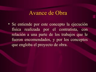 Avance de Obra
• Se entiende por este concepto la ejecución
  física realizada por el contratista, con
  relación a una parte de los trabajos que le
  fueron encomendados, y por los conceptos
  que engloba el proyecto de obra.
 