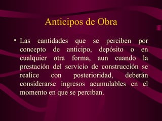 Anticipos de Obra
• Las cantidades que se perciben por
  concepto de anticipo, depósito o en
  cualquier otra forma, aun cuando la
  prestación del servicio de construcción se
  realice   con     posterioridad,   deberán
  considerarse ingresos acumulables en el
  momento en que se perciban.
 