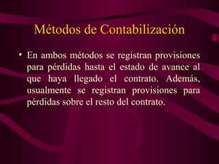 Métodos de Contabilización
• En ambos métodos se registran provisiones
  para pérdidas hasta el estado de avance al
  que haya llegado el contrato. Además,
  usualmente se registran provisiones para
  pérdidas sobre el resto del contrato.
 