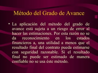 Método del Grado de Avance
• La aplicación del método del grado de
  avance está sujeta a un riesgo de error al
  hacer las estimaciones. Por esta razón no se
  da reconocimiento en los estados
  financieros a, una utilidad a menos que el
  resultado final del contrato pueda estimarse
  con seguridad razonable. Si el resultado
  final no puede ser estimado de manera
  confiable no se usa éste método.
 