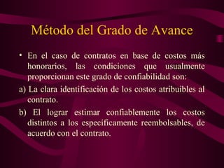 Método del Grado de Avance
• En el caso de contratos en base de costos más
   honorarios, las condiciones que usualmente
   proporcionan este grado de confiabilidad son:
a) La clara identificación de los costos atribuibles al
   contrato.
b) El lograr estimar confiablemente los costos
   distintos a los específicamente reembolsables, de
   acuerdo con el contrato.
 